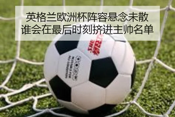 英格兰欧洲杯阵容悬念未散 谁会在最后时刻挤进主帅名单
